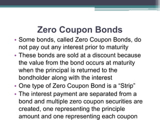 Zero Coupon Bonds
• Some bonds, called Zero Coupon Bonds, do
not pay out any interest prior to maturity
• These bonds are sold at a discount because
the value from the bond occurs at maturity
when the principal is returned to the
bondholder along with the interest
• One type of Zero Coupon Bond is a “Strip”
• The interest payment are separated from a
bond and multiple zero coupon securities are
created, one representing the principle
amount and one representing each coupon
 