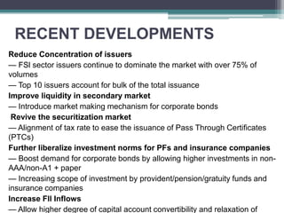 RECENT DEVELOPMENTS
Reduce Concentration of issuers
— FSl sector issuers continue to dominate the market with over 75% of
volumes
— Top 10 issuers account for bulk of the total issuance
Improve liquidity in secondary market
— Introduce market making mechanism for corporate bonds
Revive the securitization market
— Alignment of tax rate to ease the issuance of Pass Through Certiﬁcates
(PTCs)
Further liberalize investment norms for PFs and insurance companies
— Boost demand for corporate bonds by allowing higher investments in non-
AAA/non-A1 + paper
— Increasing scope of investment by provident/pension/gratuity funds and
insurance companies
Increase Fll Inflows
— Allow higher degree of capital account convertibility and relaxation of
 