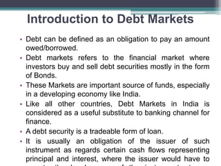 Introduction to Debt Markets
• Debt can be defined as an obligation to pay an amount
owed/borrowed.
• Debt markets refers to the financial market where
investors buy and sell debt securities mostly in the form
of Bonds.
• These Markets are important source of funds, especially
in a developing economy like India.
• Like all other countries, Debt Markets in India is
considered as a useful substitute to banking channel for
finance.
• A debt security is a tradeable form of loan.
• It is usually an obligation of the issuer of such
instrument as regards certain cash flows representing
principal and interest, where the issuer would have to
 