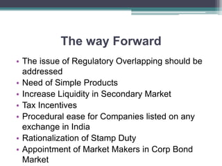 The way Forward
• The issue of Regulatory Overlapping should be
addressed
• Need of Simple Products
• Increase Liquidity in Secondary Market
• Tax Incentives
• Procedural ease for Companies listed on any
exchange in India
• Rationalization of Stamp Duty
• Appointment of Market Makers in Corp Bond
Market
 