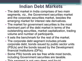 Indian Debt Markets
• The debt market in India comprises of two main
segments, viz., the Government securities market
and the corporate securities market, besides the
emerging market for interest rate derivatives.
• The market for government securities is the most
dominant part of the debt market in terms of the
outstanding securities, market capitalization, trading
volume and number of participants.
• It sets the benchmark for the rest of the market.
• The corporate debt segment includes private
corporate debt, bonds issued by public sector units
(PSUs) and the bonds issued by the Development
financial Institutions (DFIs).
• Some PSU bonds are tax free while most bonds,
including Government securities are taxable.
 