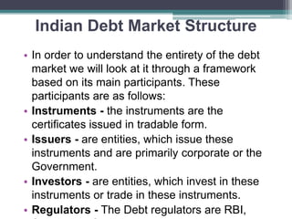 Indian Debt Market Structure
• In order to understand the entirety of the debt
market we will look at it through a framework
based on its main participants. These
participants are as follows:
• Instruments - the instruments are the
certificates issued in tradable form.
• Issuers - are entities, which issue these
instruments and are primarily corporate or the
Government.
• Investors - are entities, which invest in these
instruments or trade in these instruments.
• Regulators - The Debt regulators are RBI,
 