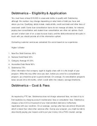 Debtmerica – Eligibility& Application
You must have at least $10,000 in unsecured debts, to qualify with Debtmerica,
although this number may change depending on what kinds of debt you have and
where you live. Qualifying debts include medical bills, credit card debt and other lines of
unsecured credit. Some loan consolidation loans do not manage all debts, for instance
payday loan consolidation and student loan consolidation are often not options. Each
account is taken care of on a case-by-case basis, and the debt professional who gets in
touch with you should provide all of this information upfront.
Contacting customer service,we calculated this score based on our experience.
Higher is Better
1. New Era Debt Solutions 90%
2. National Debt Relief 85%
3. Category Average 81.50%
4. Accredited Debt Relief 80%
5. Debtmerica 75%
Other information that company ought to legally share with in is the length of your
program. While this may differ once you start, before you enrol for a consolidation
program, you should be given a good estimate. On average, it's consolidation programs
takes around 24 to 48 months, which is well within the industry average timeframe.
Debtmerica – Cost & Fees
As required by FTC law, Debtmerica does not charge advanced fees, nor does it try to
find loopholes by charging account maintenance fees or consultation fees. Debtmerica
charges a fee of 20 to 24 percent of your total enrolled debt once it effectively
negotiates with your creditors. On an average, savings after fees are almost 29 percent,
which is lower than what other services offer. During your program, you might be told to
stop directly paying your leasers and to put your money into a FDIC-insured savings
 