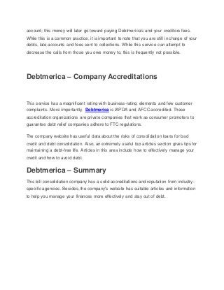 account; this money will later go toward paying Debtmerica's and your creditors fees.
While this is a common practice, it is important to note that you are still in charge of your
debts, late accounts and fees sent to collections. While this service can attempt to
decrease the calls from those you owe money to, this is frequently not possible.
Debtmerica – Company Accreditations
This service has a magnificent rating with business-rating elements and few customer
complaints. More importantly, Debtmerica is IAPDA and AFCC accredited. These
accreditation organizations are private companies that work as consumer promoters to
guarantee debt relief companies adhere to FTC regulations.
The company website has useful data about the risks of consolidation loans for bad
credit and debt consolidation. Also, an extremely useful top articles section gives tips for
maintaining a debt-free life. Articles in this area include how to effectively manage your
credit and how to avoid debt.
Debtmerica – Summary
This bill consolidation company has a solid accreditations and reputation from industry-
specific agencies. Besides, the company's website has suitable articles and information
to help you manage your finances more effectively and stay out of debt.
 
