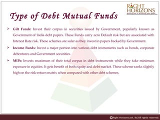 Type of Debt Mutual Funds
 Gilt Funds: Invest their corpus in securities issued by Government, popularly known as
Government of India debt papers. These Funds carry zero Default risk but are associated with
Interest Rate risk. These schemes are safer as they invest in papers backed by Government.
 Income Funds: Invest a major portion into various debt instruments such as bonds, corporate
debentures and Government securities.
 MIPs: Invests maximum of their total corpus in debt instruments while they take minimum
exposure in equities. It gets benefit of both equity and debt market. These scheme ranks slightly
high on the risk-return matrix when compared with other debt schemes.
 