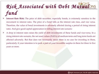 Risk Associated with Debt Mutual
fund
 Interest Rate Risk: The price of debt securities, especially bonds, is extremely sensitive to the
movement in interest rates. The price of a bond falls as the interest rate rises, and vice versa.
Therefore, the value of bond investments is adversely affected during a period of rising interest
rates. And give good capital appreciation in falling interest rate scenario
 A drop in interest rates raises the yield of debt investments of these funds and vice-versa. In a
rising interest rate scenario, the net asset values (NAVs) of medium-term and long term funds are
affected adversely. But that does not necessarily mean there is no case for investing in them,
particularly if your intention is to park a part of your investible surplus in them for three to five
years or more.
 