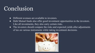 Conclusion
● Different avenues are available to investors.
● Debt Mutual funds also offer good investment opportunities to the investors.
Like all investments, they also carry certain risks.
● The investors should compare the risks and expected yields after adjustments
of tax on various instruments while taking investment decisions.
 