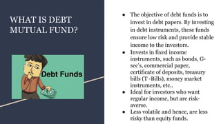 WHAT IS DEBT
MUTUAL FUND?
● The objective of debt funds is to
invest in debt papers. By investing
in debt instruments, these funds
ensure low risk and provide stable
income to the investors.
● Invests in fixed income
instruments, such as bonds, G-
sec’s, commercial paper,
certificate of deposits, treasury
bills (T -Bills), money market
instruments, etc..
● Ideal for investors who want
regular income, but are risk-
averse.
● Less volatile and hence, are less
risky than equity funds.
 