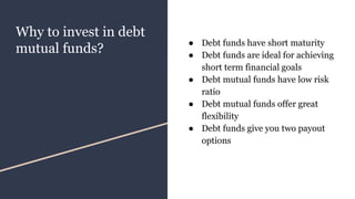 Why to invest in debt
mutual funds?
● Debt funds have short maturity
● Debt funds are ideal for achieving
short term financial goals
● Debt mutual funds have low risk
ratio
● Debt mutual funds offer great
flexibility
● Debt funds give you two payout
options
 