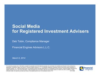 Social Media
for Registered Investment Advisers
Deb Tobin, Compliance Manager
Financial Engines Advisors L.L.C.
March 6, 2014
For overview purposes only. Information provided for evaluation and informational purposes only, and does not constitute and should not be construed as
operational, inivestment, legal or tax advice. Financial Engines Advisors L.L.C. is a federally registered investment advisor and wholly owned subsidiary of
Financial Engines, Inc. Financial Engines does not guarantee results and past performance is no guarantee of future results. Financial Engines disclaims any
liability arising from your use of this information. Views expressed are as of today’s date and may change based on market and other conditions. Unless
otherwise noted, the opinions provided are those of the speaker/author and not necessarily those of FE. CPY11006
 