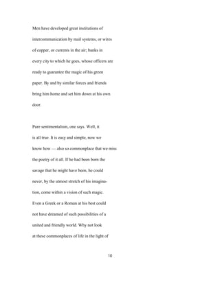 Men have developed great institutions of
intercommunication by mail systems, or wires
of copper, or currents in the air; banks in
every city to which he goes, whose officers are
ready to guarantee the magic of his green
paper. By and by similar forces and friends
bring him home and set him down at his own
door.
Pure sentimentalism, one says. Well, it
is all true. It is easy and simple, now we
know how — also so commonplace that we miss
the poetry of it all. If he had been born the
savage that he might have been, he could
never, by the utmost stretch of his imagina-
tion, come within a vision of such magic.
Even a Greek or a Roman at his best could
not have dreamed of such possibilities of a
united and friendly world. Why not look
at these commonplaces of life in the light of
10
 