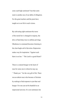 some such high sentiment? Just that senti-
ment is another one of our debts of obligation.
For the great teachers and the poets have
taught us to see life in such visions.
By cultivating right sentiment the terror
of the moral law is changed to majesty, the
drive of hard duty rises to sublime privilege.
Obedience to command becomes listening to
the clear bugle-call of devotion. Repression
makes way for inspiration. "Against such
there is no law. ' ' The Lord is a good friend !
There is a natural hunger in the heart of
man for some one to whom he may say
' ' Thank you ' ' for the very gift of life. There
was an atheist once who became a Christian
by seeking to find response to just that soul
hunger. For one can not be thankful to an
impersonal universe. It is not sentiment, but
11
 