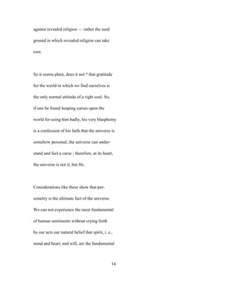 against revealed religion — rather the seed
ground in which revealed religion can take
root.
So it seems plain, does it not ? that gratitude
for the world in which we find ourselves is
the only normal attitude of a right soul. So,
if one be found heaping curses upon the
world for using him badly, his very blasphemy
is a confession of his faith that the universe is
somehow personal; the universe can under-
stand and feel a curse ; therefore, at its heart,
the universe is not it, but He.
Considerations like these show that per-
sonality is the ultimate fact of the universe.
We can not experience the most fundamental
of human sentiments without crying forth
by our acts our natural belief that spirit, i. e.,
mind and heart, and will, are the fundamental
14
 