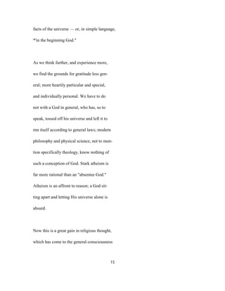 facts of the universe — or, in simple language,
*'in the beginning God."
As we think further, and experience more,
we find the grounds for gratitude less gen-
eral; more heartily particular and special,
and individually personal. We have to do
not with a God in general, who has, so to
speak, tossed off his universe and left it to
rnn itself according to general laws; modern
philosophy and physical science, not to men-
tion specifically theology, know nothing of
such a conception of God. Stark atheism is
far more rational than an "absentee God."
Atheism is an affront to reason; a God sit-
ting apart and letting His universe alone is
absurd.
Now this is a great gain in religious thought,
which has come to the general consciousness
15
 
