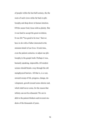of people within the last half-century, tho the
roots of such views strike far back in phi-
losophy and deep down in human intuition.
Of this nearer God, Jesus told us plainly. But
it was hard to accept the great revelation.
It was felt *'too good to be true," that we
have to do with a Father interested in the
minutest detail of our lives. It took time,
even the patient centuries, to adjust our phi-
losophy to the gospel truth. Perhaps it was,
humanly speaking, impossible, till modern
science should break a way through the old
metaphysical barriers. All that is, is a vast,
onward sweep of life, progress, change, de-
velopment, growth toward some ulterior end,
which shall never come, for the reason that
infinity can not be exhausted. We are in
debt to the patient thinkers and reverent stu-
dents of the thousands of years.
16
 
