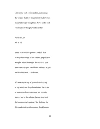 Unto some such vision as that, surpassing
the wildest flight of imagination in glory, has
modern thought brought us. Now, under such
conditions of thought, God is either
Not at all, or
All in all.
There is no middle ground. And all that
is only the fruitage of the simple gospel Jesus
brought, when He taught the world to look
up with wide-eyed confidence and say, in glad
and humble faith, ''Our Father."
We were speaking of gratitude and trying
to lay broad and deep foundations for it, not
in sentimentalism or dreams, nor even in
poetry, but in the solidest facts with which
the human mind can deal. We find that for
this modest virtue of common thankfulness
17
 