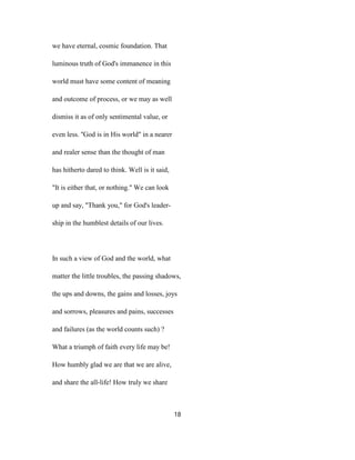 we have eternal, cosmic foundation. That
luminous truth of God's immanence in this
world must have some content of meaning
and outcome of process, or we may as well
dismiss it as of only sentimental value, or
even less. ''God is in His world" in a nearer
and realer sense than the thought of man
has hitherto dared to think. Well is it said,
"It is either that, or nothing." We can look
up and say, "Thank you," for God's leader-
ship in the humblest details of our lives.
In such a view of God and the world, what
matter the little troubles, the passing shadows,
the ups and downs, the gains and losses, joys
and sorrows, pleasures and pains, successes
and failures (as the world counts such) ?
What a triumph of faith every life may be!
How humbly glad we are that we are alive,
and share the all-life! How truly we share
18
 