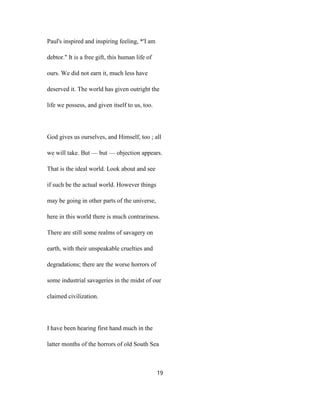 Paul's inspired and inspiring feeling, *'I am
debtor." It is a free gift, this human life of
ours. We did not earn it, much less have
deserved it. The world has given outright the
life we possess, and given itself to us, too.
God gives us ourselves, and Himself, too ; all
we will take. But — but — objection appears.
That is the ideal world. Look about and see
if such be the actual world. However things
may be going in other parts of the universe,
here in this world there is much contrariness.
There are still some realms of savagery on
earth, with their unspeakable cruelties and
degradations; there are the worse horrors of
some industrial savageries in the midst of our
claimed civilization.
I have been hearing first hand much in the
latter months of the horrors of old South Sea
19
 