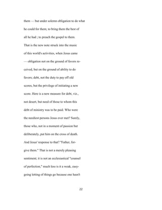 them — but under solemn obligation to do what
he could for them; to bring them the best of
all he had ; to preach the gospel to them.
That is the new note struck into the music
of this world's activities, when Jesus came
— obligation not on the ground of favors re-
ceived, but on the ground of ability to do
favors; debt, not the duty to pay off old
scores, but the privilege of initiating a new
score. Here is a new measure for debt, viz.,
not desert, but need of those to whom this
debt of ministry was to be paid. Who were
the neediest persons Jesus ever met? Surely,
those who, not in a moment of passion but
deliberately, put him on the cross of death.
And Jesus' response to that? ''Father, for-
give them." That is not a merely pleasing
sentiment; it is not an ecclesiastical "counsel
of perfection," much less is it a weak, easy-
going letting of things go because one hasn't
22
 