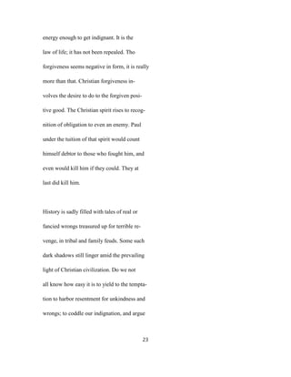 energy enough to get indignant. It is the
law of life; it has not been repealed. Tho
forgiveness seems negative in form, it is really
more than that. Christian forgiveness in-
volves the desire to do to the forgiven posi-
tive good. The Christian spirit rises to recog-
nition of obligation to even an enemy. Paul
under the tuition of that spirit would count
himself debtor to those who fought him, and
even would kill him if they could. They at
last did kill him.
History is sadly filled with tales of real or
fancied wrongs treasured up for terrible re-
venge, in tribal and family feuds. Some such
dark shadows still linger amid the prevailing
light of Christian civilization. Do we not
all know how easy it is to yield to the tempta-
tion to harbor resentment for unkindness and
wrongs; to coddle our indignation, and argue
23
 