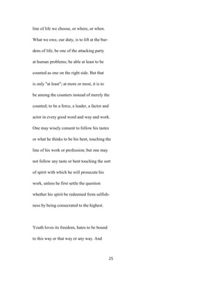 line of life we choose, or where, or when.
What we owe, our duty, is to lift at the bur-
dens of life; be one of the attacking party
at human problems; be able at least to be
counted as one on the right side. But that
is only "at least"; at more or most, it is to
be among the counters instead of merely the
counted; to be a force, a leader, a factor and
actor in every good word and way and work.
One may wisely consent to follow his tastes
or what he thinks to be his bent, touching the
line of his work or profession; but one may
not follow any taste or bent touching the sort
of spirit with which he will prosecute his
work, unless he first settle the question
whether his spirit be redeemed from selfish-
ness by being consecrated to the highest.
Youth loves its freedom, hates to be bound
to this way or that way or any way. And
25
 