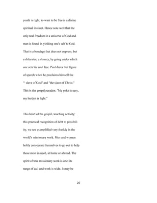 youth is right; to want to be free is a divine
spiritual instinct. Hence note well that the
only real freedom in a universe of God and
man is found in yielding one's self to God.
That is a bondage that does not oppress, but
exhilarates; a slavery, by going under which
one sets his soul free. Paul dares that figure
of speech when he proclaims himself the
'^ slave of God" and "the slave of Christ."
This is the gospel paradox: ''My yoke is easy,
my burden is light."
This heart of the gospel, touching activity;
this practical recognition of debt to possibil-
ity, we see exemplified very frankly in the
world's missionary work. Men and women
holily consecrate themselves to go out to help
those most in need, at home or abroad. The
spirit of true missionary work is one; its
range of call and work is wide. It may be
26
 