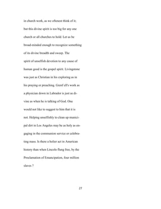 in church work, as we oftenest think of it;
but this divine spirit is too big for any one
church or all churches to hold. Let us be
broad-minded enough to recognize something
of its divine breadth and sweep. The
spirit of unselfish devotion to any cause of
human good is the gospel spirit. Livingstone
was just as Christian in his exploring as in
his praying or preaching. Grenf ell's work as
a physician down in Labrador is just as di-
vine as when he is talking of God. One
would not like to suggest to him that it is
not. Helping unselfishly to clean up munici-
pal dirt in Los Angeles may be as holy as en-
gaging in the communion service or celebra-
ting mass. Is there a holier act in American
history than when Lincoln flung free, by the
Proclamation of Emancipation, four million
slaves ?
27
 