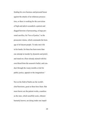 fending his own business and personal honor
against the attacks of an infamous prosecu-
tion, or there is working for the conviction
of high and adroit scoundrels a patient and
dogged heroism of prosecuting, at large per-
sonal sacrifice, for ''love of justice," as the
prosecutor claims, which commands the hom-
age of all decent people. To take one's life
in his hands, for there has been more than
one attempt at murder by dynamite and pistol,
and stand on a floor already stained with his
own blood from the assassin's bullet, and con-
duct through the weary months a trial for
public justice, appeals to the imagination.^
Not on the field of battle are the world's
chief heroisms, great as these have been. But
more heroic are the patient works, countless
as the stars, which unselfish souls, oftenest
humanly known, are doing imder one impul-
29
 