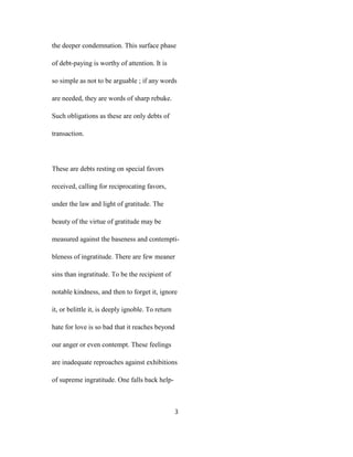 the deeper condemnation. This surface phase
of debt-paying is worthy of attention. It is
so simple as not to be arguable ; if any words
are needed, they are words of sharp rebuke.
Such obligations as these are only debts of
transaction.
These are debts resting on special favors
received, calling for reciprocating favors,
under the law and light of gratitude. The
beauty of the virtue of gratitude may be
measured against the baseness and contempti-
bleness of ingratitude. There are few meaner
sins than ingratitude. To be the recipient of
notable kindness, and then to forget it, ignore
it, or belittle it, is deeply ignoble. To return
hate for love is so bad that it reaches beyond
our anger or even contempt. These feelings
are inadequate reproaches against exhibitions
of supreme ingratitude. One falls back help-
3
 