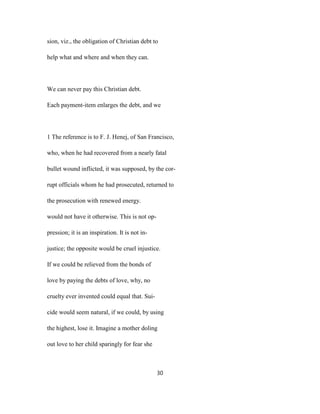 sion, viz., the obligation of Christian debt to
help what and where and when they can.
We can never pay this Christian debt.
Each payment-item enlarges the debt, and we
1 The reference is to F. J. Henej, of San Francisco,
who, when he had recovered from a nearly fatal
bullet wound inflicted, it was supposed, by the cor-
rupt officials whom he had prosecuted, returned to
the prosecution with renewed energy.
would not have it otherwise. This is not op-
pression; it is an inspiration. It is not in-
justice; the opposite would be cruel injustice.
If we could be relieved from the bonds of
love by paying the debts of love, why, no
cruelty ever invented could equal that. Sui-
cide would seem natural, if we could, by using
the highest, lose it. Imagine a mother doling
out love to her child sparingly for fear she
30
 
