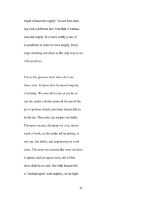 might exhaust the supply. We are here deal-
ing with a different law from that of exhaus-
tion and supply. It is more nearly a law of
expenditure in order to more supply, freely
impoverishing ourselves as the only way to en-
rich ourselves.
This is the glorious truth into which we
have come. It opens into the moral majesty
of infinity. We owe all we are or can be or
can do, under a divine sense of the use of the
active powers which constitute human life to
be divine. Thus only can we pay our debts.
The more we pay, the more we owe; the re-
ward of work, in this realm of the divine, is
not rest, but ability and opportunity to work
more. The more we expend, the more we have
to spend, and yet again more, and of this
there shall be no end. Our little human life
is "clothed upon" with majesty, in the light
31
 