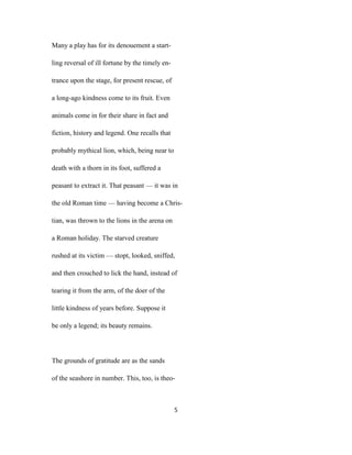 Many a play has for its denouement a start-
ling reversal of ill fortune by the timely en-
trance upon the stage, for present rescue, of
a long-ago kindness come to its fruit. Even
animals come in for their share in fact and
fiction, history and legend. One recalls that
probably mythical lion, which, being near to
death with a thorn in its foot, suffered a
peasant to extract it. That peasant — it was in
the old Roman time — having become a Chris-
tian, was thrown to the lions in the arena on
a Roman holiday. The starved creature
rushed at its victim — stopt, looked, sniffed,
and then crouched to lick the hand, instead of
tearing it from the arm, of the doer of the
little kindness of years before. Suppose it
be only a legend; its beauty remains.
The grounds of gratitude are as the sands
of the seashore in number. This, too, is theo-
5
 