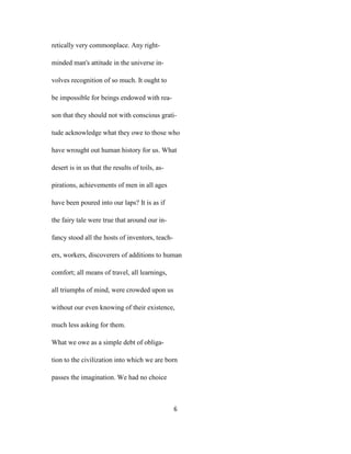retically very commonplace. Any right-
minded man's attitude in the universe in-
volves recognition of so much. It ought to
be impossible for beings endowed with rea-
son that they should not with conscious grati-
tude acknowledge what they owe to those who
have wrought out human history for us. What
desert is in us that the results of toils, as-
pirations, achievements of men in all ages
have been poured into our laps? It is as if
the fairy tale were true that around our in-
fancy stood all the hosts of inventors, teach-
ers, workers, discoverers of additions to human
comfort; all means of travel, all learnings,
all triumphs of mind, were crowded upon us
without our even knowing of their existence,
much less asking for them.
What we owe as a simple debt of obliga-
tion to the civilization into which we are born
passes the imagination. We had no choice
6
 