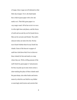 of magic, those wages are all indicated on that
little slip of paper. For it, the bank hands
him a fold of green paper with a few ink
marks on it. That little green paper is a
very magic wand. All he has to do is to wave
it at the right times and places, and the forces
of earth and sea and sky are his bound slaves.
Men are his servants and friends. The earth's
choicest riches are laid at his feet. He has
never heard whether there be any South Sea
islands. Some of the bravest voyagers of
earth have laid down their lives to discover
those islands for him and mark on a map
where they are. With a trifling amount of the
stuff which his green paper w^and procures
for him, he picks up at some street corner a
chart marking the place of these islands amid
the great deeps, also other books and instru-
ments by which he can find his way thither
so unerringly amid storms and currents that
8
 