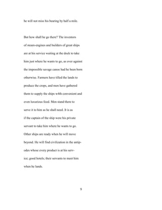 he will not miss his bearing by half a mile.
But how shall he go there? The inventors
of steam-engines and builders of great ships
are at his service waiting at the dock to take
him just where he wants to go, as over against
the impossible savage canoe had he been born
otherwise. Farmers have tilled the lands to
produce the crops, and men have gathered
them to supply the ships w4th convenient and
even luxurious food. Men stand there to
serve it to him as he shall need. It is as
if the captain of the ship were his private
servant to take him where he wants to go.
Other ships are ready when he will move
beyond. He will find civilization in the antip-
odes whose every product is at his serv-
ice; good hotels; their servants to meet him
when he lands.
9
 