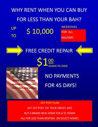 WHY RENT WHEN YOU CAN BUY
       FOR LESS THAN YOUR BAH?
                                                 INCENTIVES
 UP
 TO
                  $ 10,000                       FOR ALL
                                                 MILITARY



                FREE CREDIT REPAIR


        (CALL OR TEXT)
                               $1    00
                                     DOWN TO OWN

MELISSA JOHNSON (910)779-7604
  MELISSA@GETOFFPOST.COM           NO PAYMENTS
  ALLISON HILL (910)263-1100
  ALLISON@GETOFFPOST.COM
7 DAYS A WEEK FROM 8AM-8PM
                                   FOR 45 DAYS!

                                OFF POST PLAN:
                   GET OFF POST, FIX YOUR CREDIT, AND
               BUY A BRAND NEW HOME FOR A $1 DOWN
           ALL FOR LESS THAN RENTING ON SELECT HOMES
 