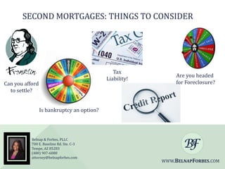 SECOND MORTGAGES: THINGS TO CONSIDER

Tax
Liability!

Can you afford
to settle?

Are you headed
for Foreclosure?

Is bankruptcy an option?

Belnap & Forbes, PLLC
700 E. Baseline Rd. Ste. C-3
Tempe, AZ 85283
(480) 907-6088
attorney@belnapforbes.com

WWW.BELNAPFORBES.COM

 