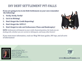 DIY DEBT SETTLEMENT PIT-FALLS
If you are going to try to do Debt Settlement on your own remember
the following!
1. Verify, Verify, Verify!
2. Get it in Writing!

3. Don’t forget the Credit Reporting!
4. Don’t forget the 1099-C!
5. Don’t forget to rule out Forbearance Plans and Bankruptcy!
NOTE: Settlements will depend on your credit, financial position, the bank you are
dealing with, whether you are current or delinquent, and many other factors!

If you want more information, read our Blog! We have guides, DIY tips, and all sorts
of information!

Belnap & Forbes, PLLC
700 E. Baseline Rd. Ste. C-3
Tempe, AZ 85283
(480) 907-6088
attorney@belnapforbes.com

WWW.BELNAPFORBES.COM

 