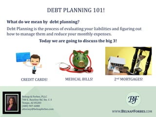 DEBT PLANNING 101!
What do we mean by debt planning?
Debt Planning is the process of evaluating your liabilities and figuring out
how to manage them and reduce your monthly expenses.

Today we are going to discuss the big 3!

CREDIT CARDS!

Belnap & Forbes, PLLC
700 E. Baseline Rd. Ste. C-3
Tempe, AZ 85283
(480) 907-6088
attorney@belnapforbes.com

MEDICAL BILLS!

2nd MORTGAGES!

WWW.BELNAPFORBES.COM

 