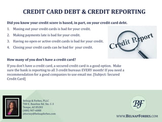 CREDIT CARD DEBT & CREDIT REPORTING
Did you know your credit score is based, in part, on your credit card debt.
1. Maxing out your credit cards is bad for your credit.
2. Making payments late is bad for your credit.
3. Having no open or active credit cards is bad for your credit.
4. Closing your credit cards can be bad for your credit.
How many of you don’t have a credit card?
If you don’t have a credit card, a secured credit card is a good option. Make
sure the bank is reporting to all 3 credit bureaus EVERY month! If you need a
recommendation for a good companies to use email me. [Subject: Secured
Credit Card]

Belnap & Forbes, PLLC
700 E. Baseline Rd. Ste. C-3
Tempe, AZ 85283
(480) 907-6088
attorney@belnapforbes.com

WWW.BELNAPFORBES.COM

 
