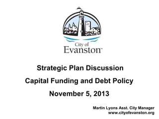 Strategic Plan Discussion
Capital Funding and Debt Policy
November 5, 2013
Martin Lyons Asst. City Manager
www.cityofevanston.org
 