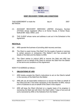 Account Recovery Services Page 1 of 5 Debt Recovery Terms & Conditions
DEBT RECOVERY TERMS AND CONDITIONS
THIS AGREEMENT is made the day of 2007
BETWEEN:
(1) ACCOUNT RECOVERY SERVICES LIMITED (Company Number
2721022) whose registered office is at Homer House, 8 Homer Road,
Solihull B91 3QQ (“ARS”); and
(2) THE CLIENT whose name and address is set out in the Schedule to this
Agreement
RECITALS:
(A) ARS operate the business of providing debt recovery services;
(B) The Client is owed money (“the Debt”) for the supply of goods or services
to certain persons or companies (“the Debtor”) and has provided full
details of the Debt and the Debtor to ARS;
(C) The Client wishes to instruct ARS to recover the Debt and ARS has
agreed to act on behalf of the Client to recover the Debt from the Debtor
on the terms and conditions of this Agreement
NOW IT IS AGREED as follows:-
1. OBLIGATIONS OF ARS
1.1 ARS hereby accepts the Client’s instructions to act on the Client’s behalf
in the recovery of the Debt from the Debtor
1.2 ARS will use all reasonable endeavours to recover the Debt on behalf of
the Client and will, if and when necessary in the discretion of ARS, instruct
a firm of Solicitors to act on behalf of the Client in this respect
1.3 ARS will keep the Client informed on a regular basis of its progress in
recovering the Debt and will inform the Client within 7 days of any and all
sums recovered by ARS or the Solicitors from the Debtor
 