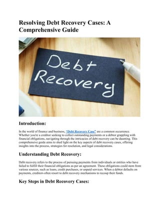 Resolving Debt Recovery Cases: A
Comprehensive Guide
Introduction:
In the world of finance and business, “Debt Recovery Case” are a common occurrence.
Whether you're a creditor seeking to collect outstanding payments or a debtor grappling with
financial obligations, navigating through the intricacies of debt recovery can be daunting. This
comprehensive guide aims to shed light on the key aspects of debt recovery cases, offering
insights into the process, strategies for resolution, and legal considerations.
Understanding Debt Recovery:
Debt recovery refers to the process of pursuing payments from individuals or entities who have
failed to fulfill their financial obligations as per an agreement. These obligations could stem from
various sources, such as loans, credit purchases, or unpaid services. When a debtor defaults on
payments, creditors often resort to debt recovery mechanisms to recoup their funds.
Key Steps in Debt Recovery Cases:
 