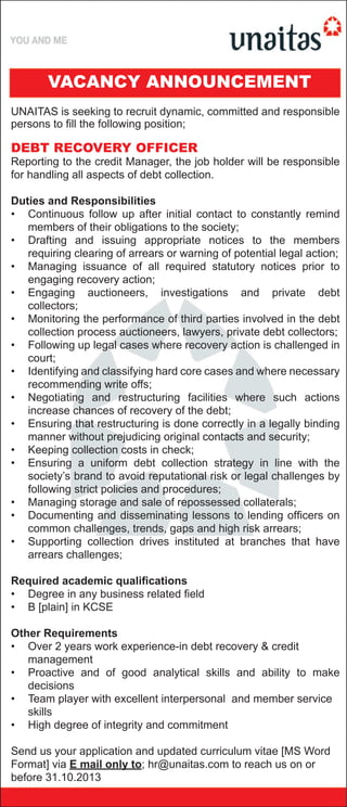 UNAITAS is seeking to recruit dynamic, committed and responsible
persons to fill the following position;
DEBT RECOVERY OFFICER
Reporting to the credit Manager, the job holder will be responsible
for handling all aspects of debt collection.
Duties and Responsibilities
• Continuous follow up after initial contact to constantly remind
members of their obligations to the society;
• Drafting and issuing appropriate notices to the members
requiring clearing of arrears or warning of potential legal action;
• Managing issuance of all required statutory notices prior to
engaging recovery action;
• Engaging auctioneers, investigations and private debt
collectors;
• Monitoring the performance of third parties involved in the debt
collection process auctioneers, lawyers, private debt collectors;
• Following up legal cases where recovery action is challenged in
court;
• Identifying and classifying hard core cases and where necessary
recommending write offs;
• Negotiating and restructuring facilities where such actions
increase chances of recovery of the debt;
• Ensuring that restructuring is done correctly in a legally binding
manner without prejudicing original contacts and security;
• Keeping collection costs in check;
• Ensuring a uniform debt collection strategy in line with the
society’s brand to avoid reputational risk or legal challenges by
following strict policies and procedures;
• Managing storage and sale of repossessed collaterals;
• Documenting and disseminating lessons to lending officers on
common challenges, trends, gaps and high risk arrears;
• Supporting collection drives instituted at branches that have
arrears challenges;
Required academic qualifications
• Degree in any business related field
• B [plain] in KCSE
Other Requirements
• Over 2 years work experience-in debt recovery & credit
management
• Proactive and of good analytical skills and ability to make
decisions
• Team player with excellent interpersonal and member service
skills
• High degree of integrity and commitment
Send us your application and updated curriculum vitae [MS Word
Format] via E mail only to; hr@unaitas.com to reach us on or
before 31.10.2013
VACANCY ANNOUNCEMENT
 
