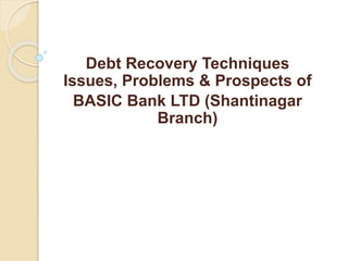 Debt Recovery Techniques
Issues, Problems & Prospects of
BASIC Bank LTD (Shantinagar
Branch)
 
