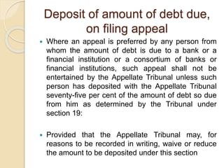 Deposit of amount of debt due,
on filing appeal
 Where an appeal is preferred by any person from
whom the amount of debt is due to a bank or a
financial institution or a consortium of banks or
financial institutions, such appeal shall not be
entertained by the Appellate Tribunal unless such
person has deposited with the Appellate Tribunal
seventy-five per cent of the amount of debt so due
from him as determined by the Tribunal under
section 19:
 Provided that the Appellate Tribunal may, for
reasons to be recorded in writing, waive or reduce
the amount to be deposited under this section
 