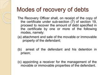 Modes of recovery of debts
The Recovery Officer shall, on receipt of the copy of
the certificate under sub-section (7) of section 19,
proceed to recover the amount of debt specified in
the certificate by one or more of the following
modes, namely:
(a) attachment and sale of the movable or immovable
property of the defendant;
(b) arrest of the defendant and his detention in
prison;
(c) appointing a receiver for the management of the
movable or immovable properties of the defendant.
 