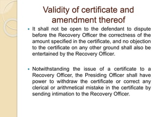 Validity of certificate and
amendment thereof
 It shall not be open to the defendant to dispute
before the Recovery Officer the correctness of the
amount specified in the certificate, and no objection
to the certificate on any other ground shall also be
entertained by the Recovery Officer.
 Notwithstanding the issue of a certificate to a
Recovery Officer, the Presiding Officer shall have
power to withdraw the certificate or correct any
clerical or arithmetical mistake in the certificate by
sending intimation to the Recovery Officer.
 