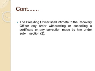 Cont.......
 The Presiding Officer shall intimate to the Recovery
Officer any order withdrawing or cancelling a
certificate or any correction made by him under
sub- section (2).
 