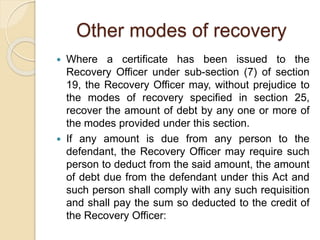 Other modes of recovery
 Where a certificate has been issued to the
Recovery Officer under sub-section (7) of section
19, the Recovery Officer may, without prejudice to
the modes of recovery specified in section 25,
recover the amount of debt by any one or more of
the modes provided under this section.
 If any amount is due from any person to the
defendant, the Recovery Officer may require such
person to deduct from the said amount, the amount
of debt due from the defendant under this Act and
such person shall comply with any such requisition
and shall pay the sum so deducted to the credit of
the Recovery Officer:
 